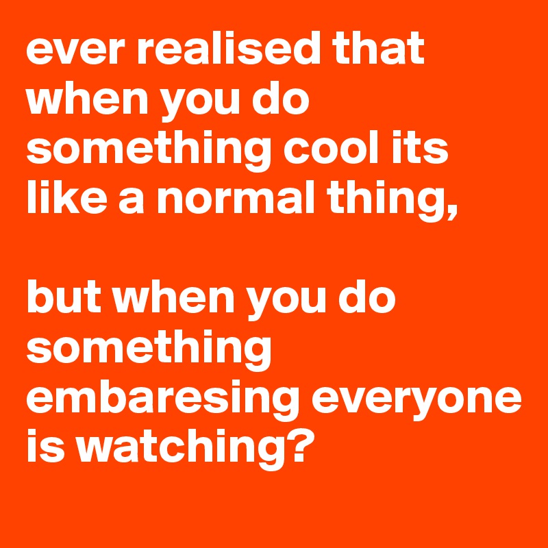 ever realised that when you do something cool its like a normal thing,

but when you do something embaresing everyone is watching?