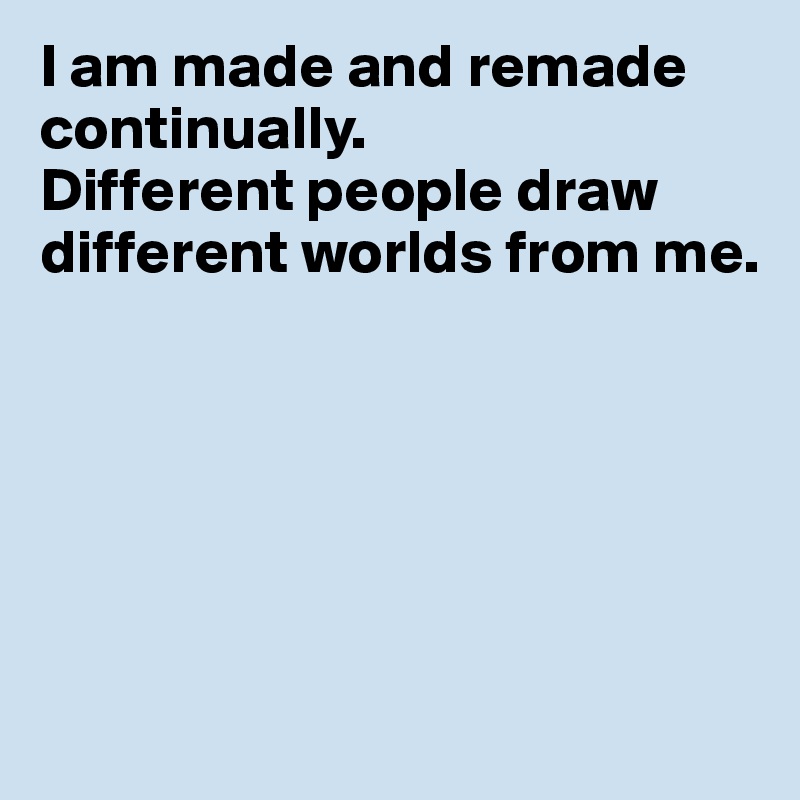 I am made and remade
continually.
Different people draw different worlds from me.







