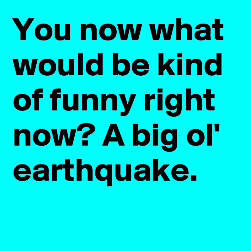 You now what would be kind of funny right now? A big ol' earthquake.