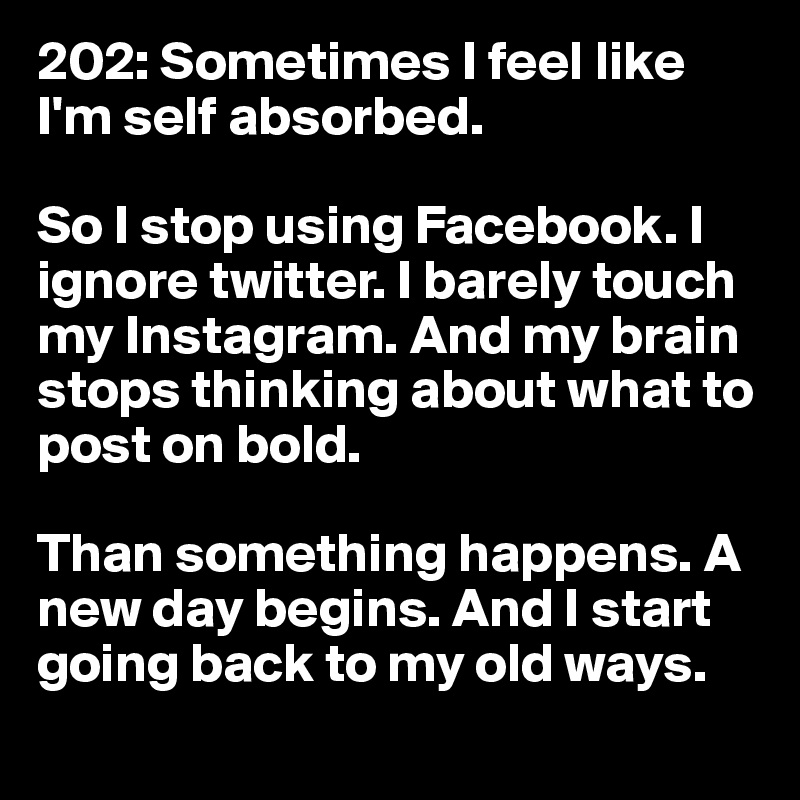202: Sometimes I feel like I'm self absorbed. 

So I stop using Facebook. I ignore twitter. I barely touch my Instagram. And my brain stops thinking about what to post on bold. 

Than something happens. A new day begins. And I start going back to my old ways. 
