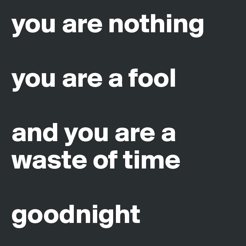 you are nothing

you are a fool

and you are a waste of time

goodnight