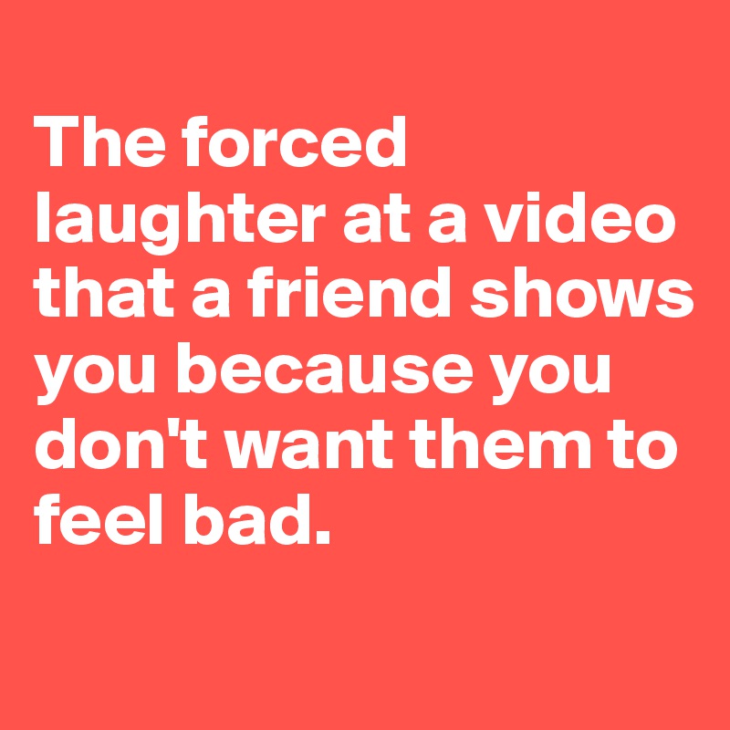 
The forced laughter at a video that a friend shows you because you don't want them to feel bad.
