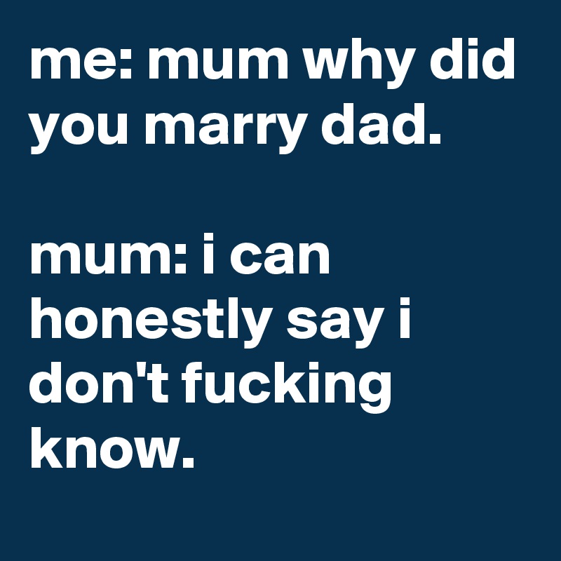 me: mum why did you marry dad.

mum: i can honestly say i don't fucking know.