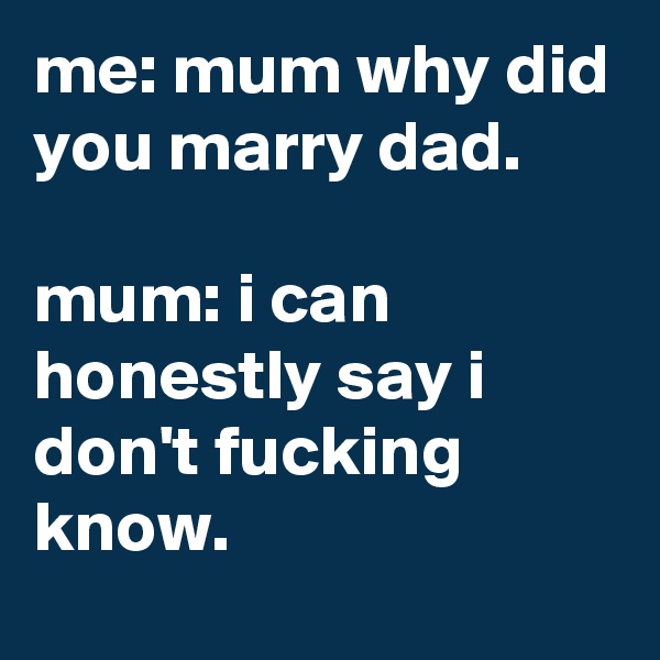 me: mum why did you marry dad.

mum: i can honestly say i don't fucking know.
