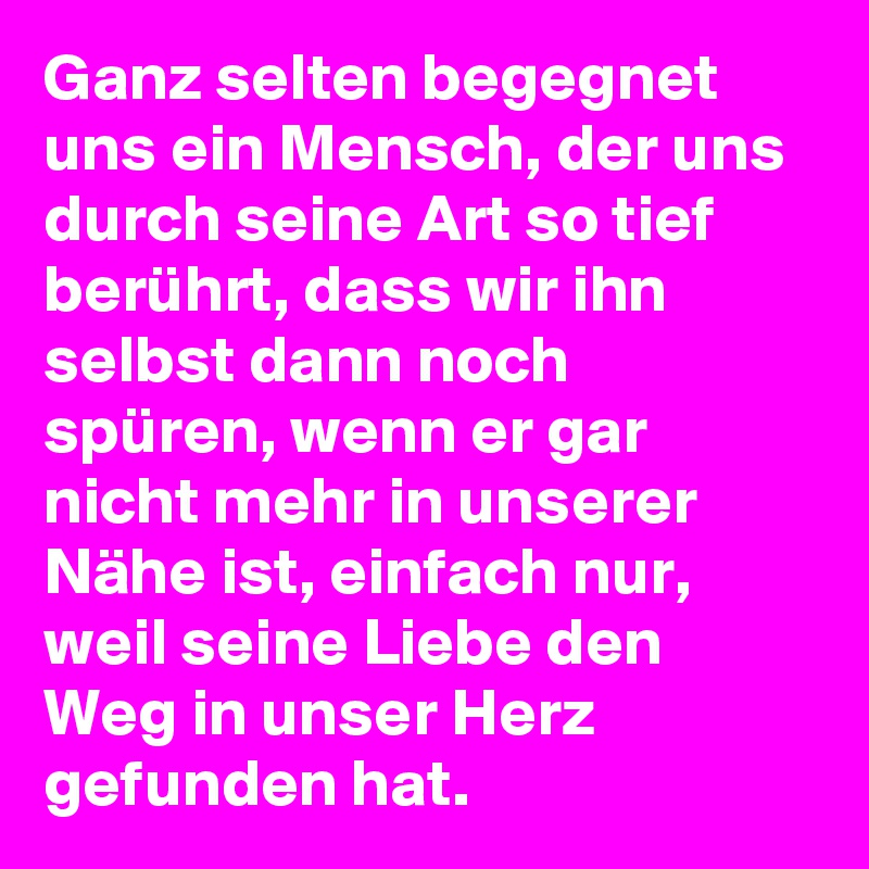 Ganz selten begegnet uns ein Mensch, der uns durch seine Art so tief berührt, dass wir ihn selbst dann noch spüren, wenn er gar nicht mehr in unserer Nähe ist, einfach nur, weil seine Liebe den Weg in unser Herz gefunden hat. 