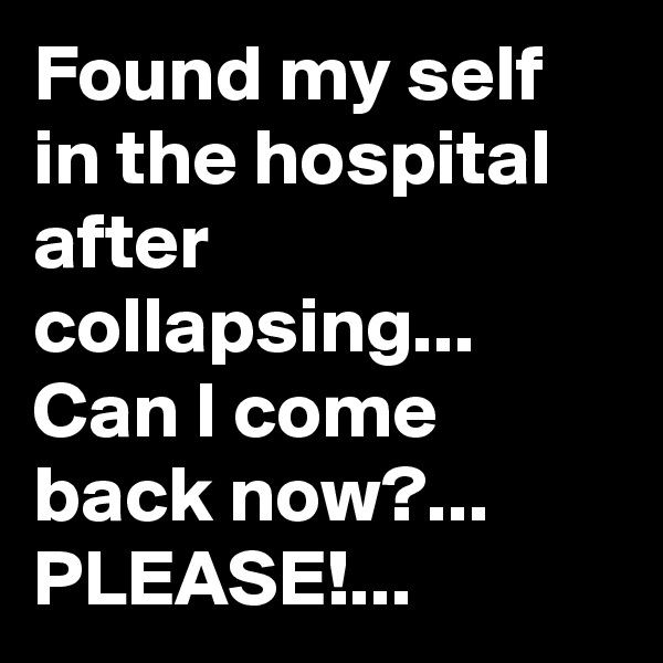 Found my self in the hospital after collapsing...
Can I come back now?...
PLEASE!...