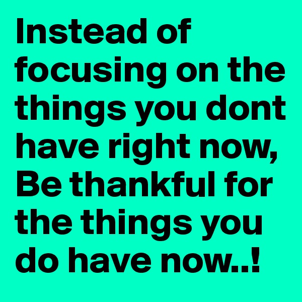 Instead of focusing on the things you dont have right now, Be thankful for the things you do have now..!