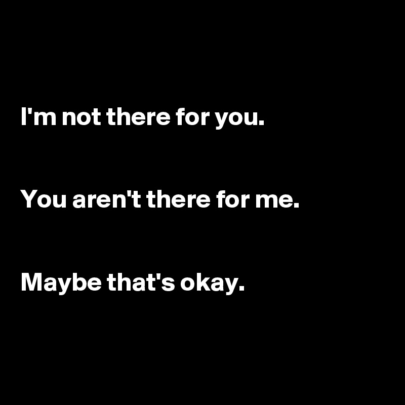 


I'm not there for you. 


You aren't there for me. 


Maybe that's okay. 


