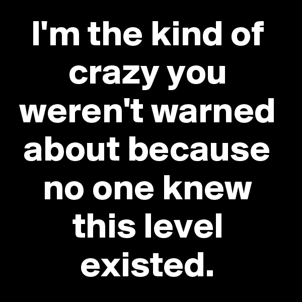 I'm the kind of crazy you weren't warned about because no one knew this level existed.