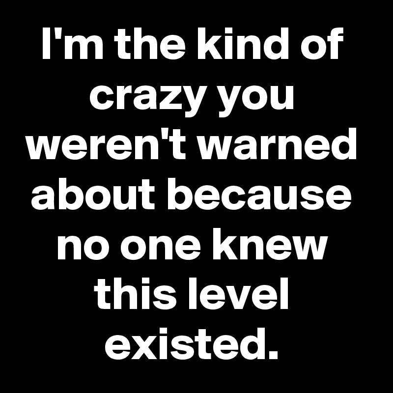 I'm the kind of crazy you weren't warned about because no one knew this level existed.