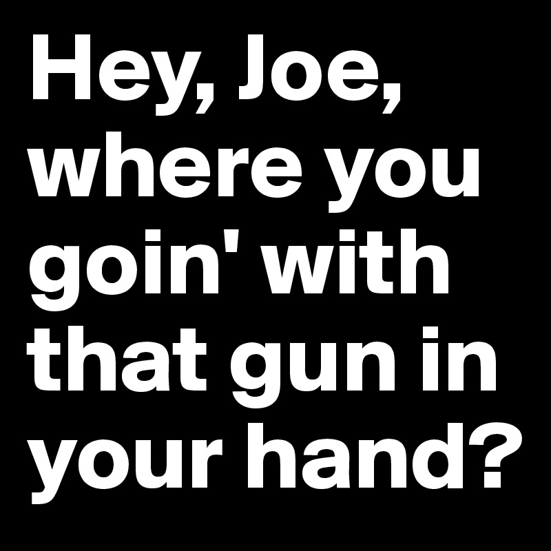 Hey, Joe, where you goin' with that gun in your hand?