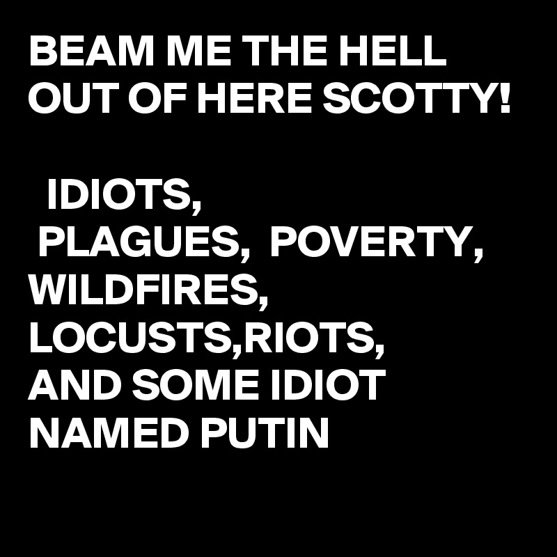 BEAM ME THE HELL OUT OF HERE SCOTTY!

  IDIOTS,
 PLAGUES,  POVERTY,
WILDFIRES, 
LOCUSTS,RIOTS,
AND SOME IDIOT NAMED PUTIN 
