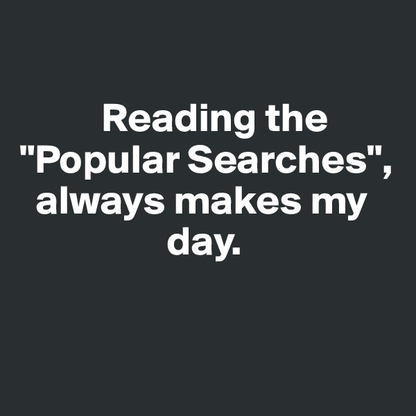 

          Reading the "Popular Searches",   
  always makes my 
                  day.


