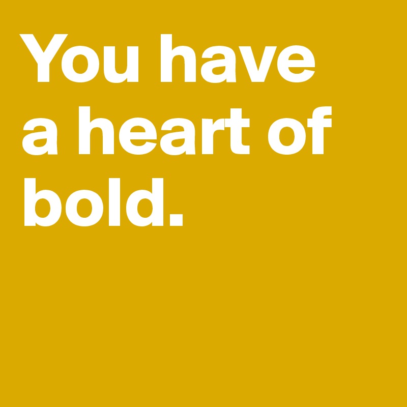 You have 
a heart of bold.
 
