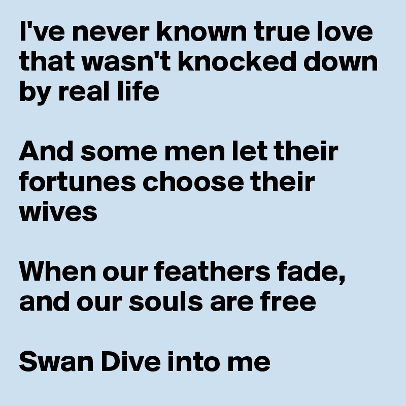 I've never known true love that wasn't knocked down by real life

And some men let their fortunes choose their wives

When our feathers fade, and our souls are free

Swan Dive into me