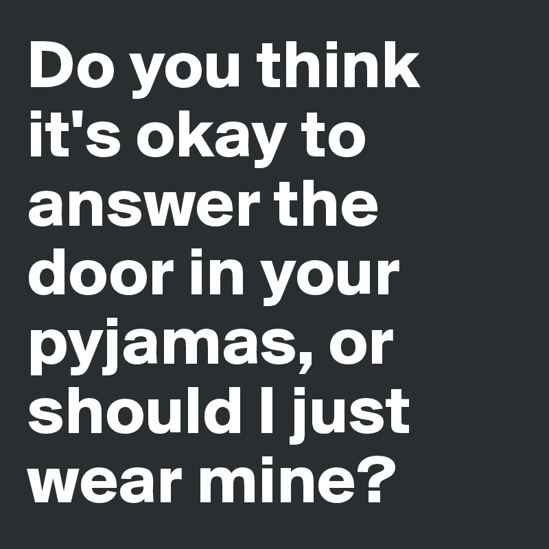 Do you think 
it's okay to 
answer the 
door in your 
pyjamas, or 
should I just
wear mine?