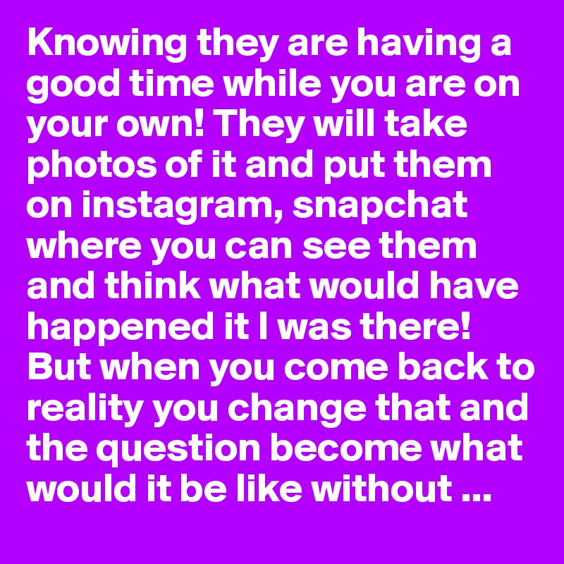 Knowing they are having a good time while you are on your own! They will take photos of it and put them on instagram, snapchat where you can see them and think what would have happened it I was there! But when you come back to reality you change that and the question become what would it be like without ...