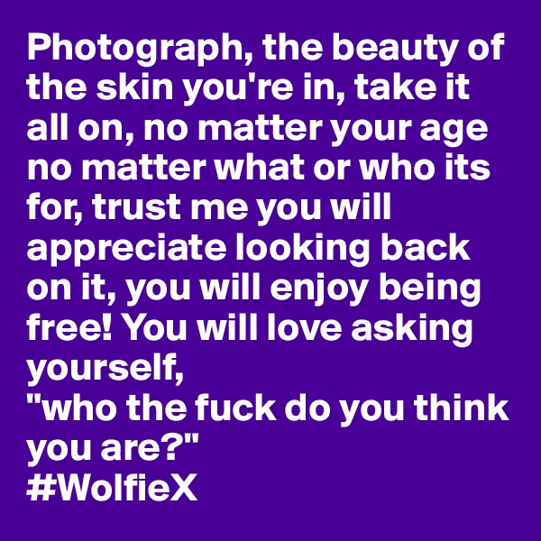 Photograph, the beauty of the skin you're in, take it all on, no matter your age no matter what or who its for, trust me you will appreciate looking back on it, you will enjoy being free! You will love asking yourself, 
"who the fuck do you think you are?" 
#WolfieX