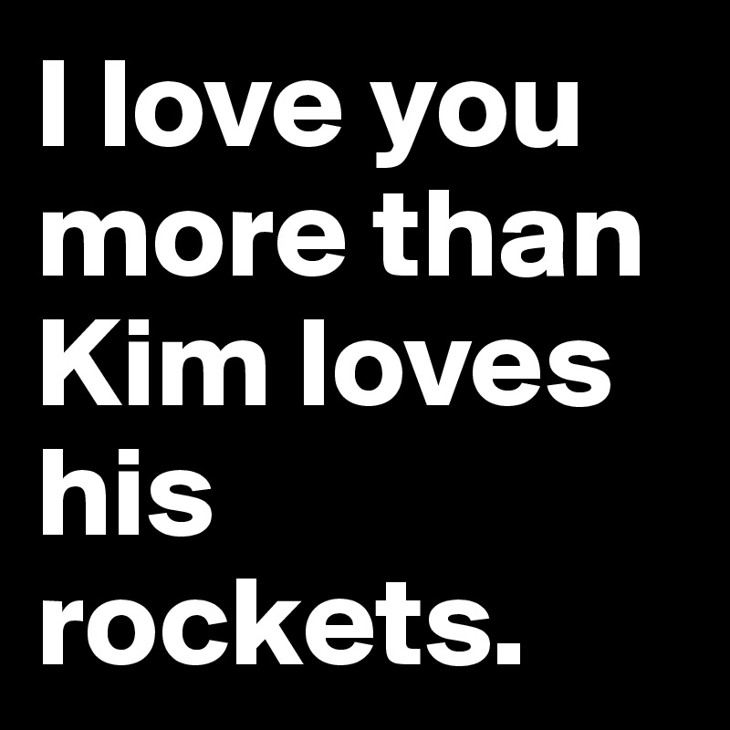 I love you more than Kim loves his rockets.