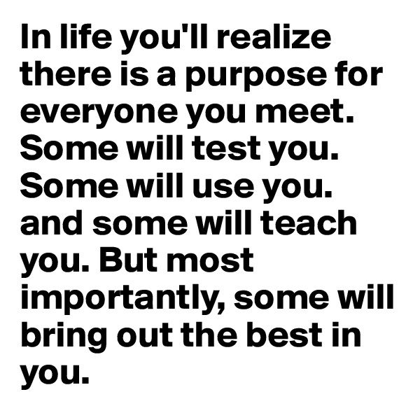 In life you'll realize there is a purpose for everyone you meet. Some will test you. Some will use you. and some will teach you. But most importantly, some will bring out the best in you. 