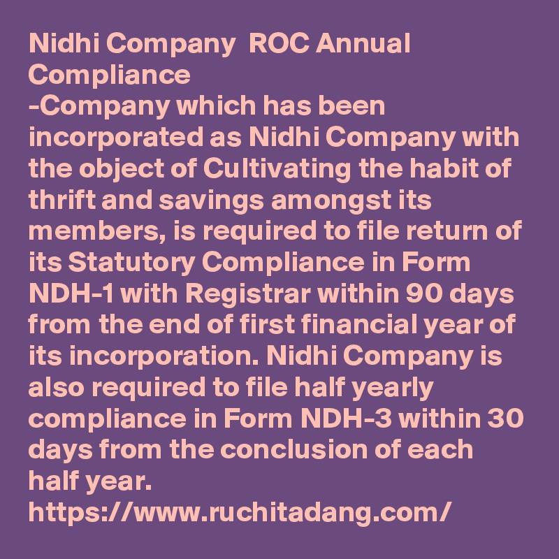 Nidhi Company  ROC Annual Compliance
-Company which has been incorporated as Nidhi Company with the object of Cultivating the habit of thrift and savings amongst its members, is required to file return of its Statutory Compliance in Form NDH-1 with Registrar within 90 days from the end of first financial year of its incorporation. Nidhi Company is also required to file half yearly compliance in Form NDH-3 within 30 days from the conclusion of each half year.
https://www.ruchitadang.com/ 