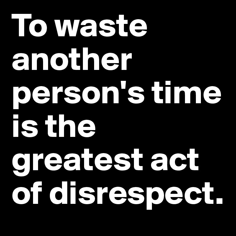 To waste another person's time is the greatest act of disrespect. 