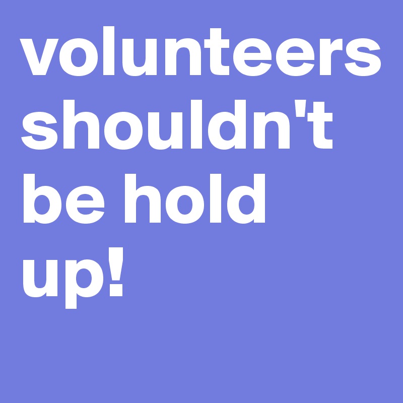 volunteers shouldn't be hold up!