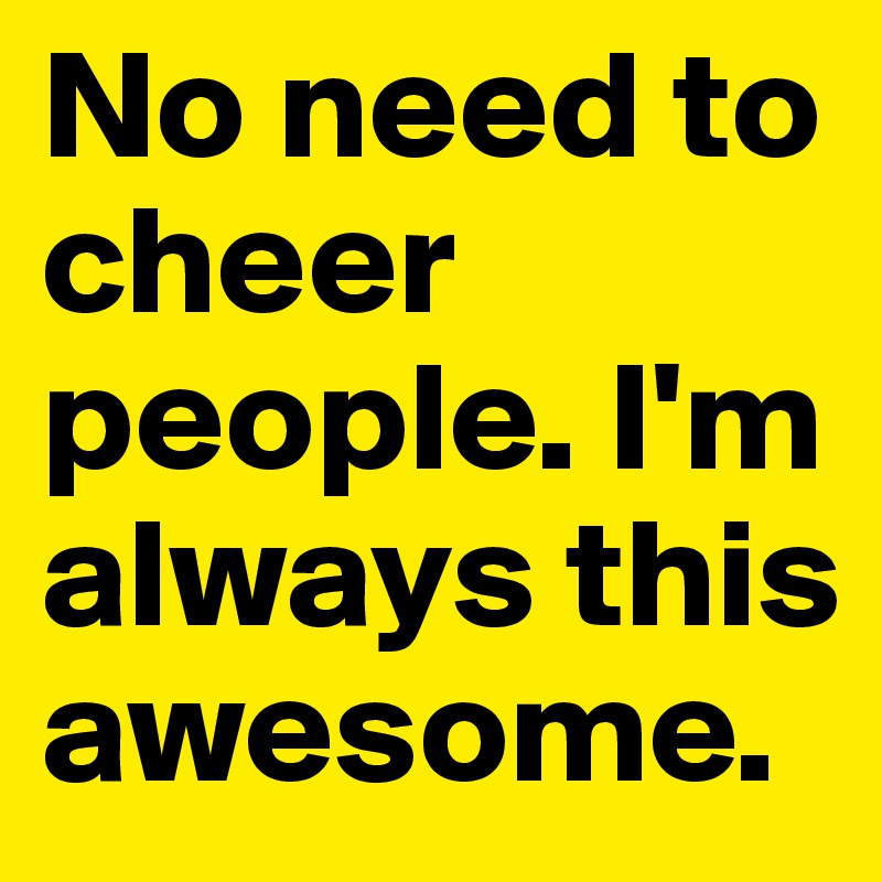 No need to cheer people. I'm always this awesome. 