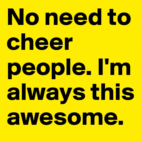 No need to cheer people. I'm always this awesome. 