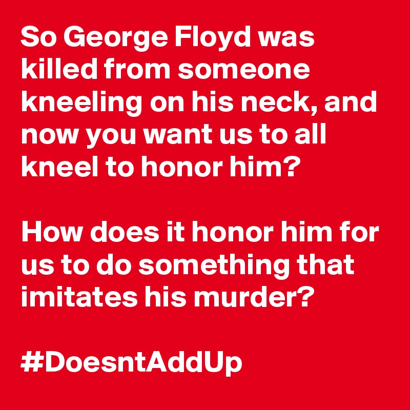 So George Floyd was killed from someone kneeling on his neck, and now you want us to all kneel to honor him?

How does it honor him for us to do something that imitates his murder?

#DoesntAddUp