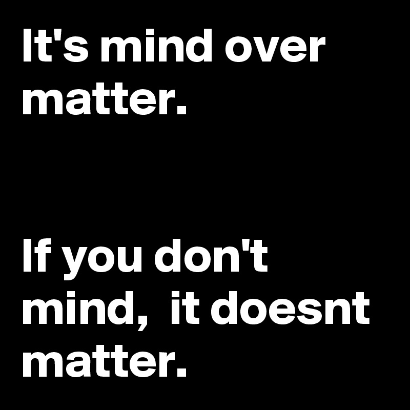 It's mind over matter.


If you don't mind,  it doesnt matter. 