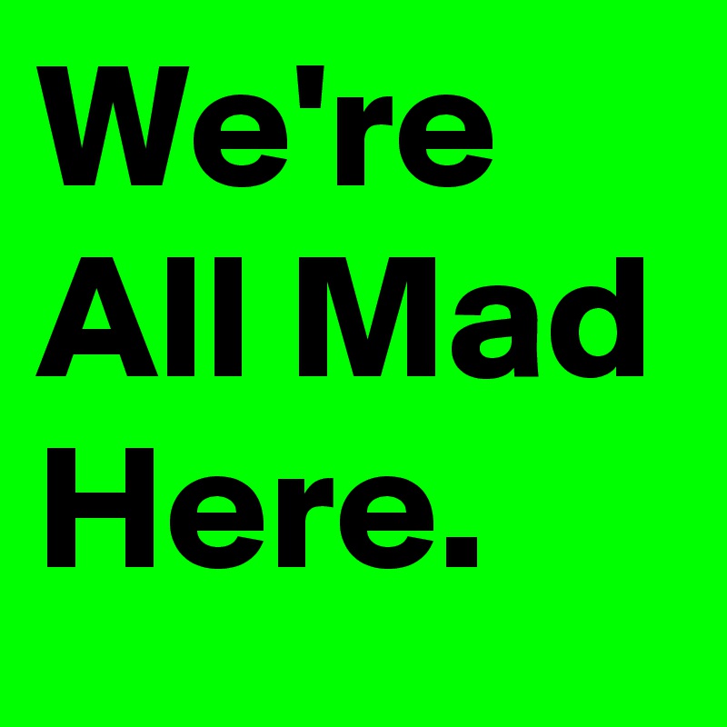 We're All Mad Here.