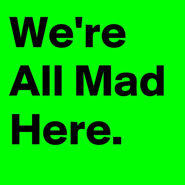 We're All Mad Here.