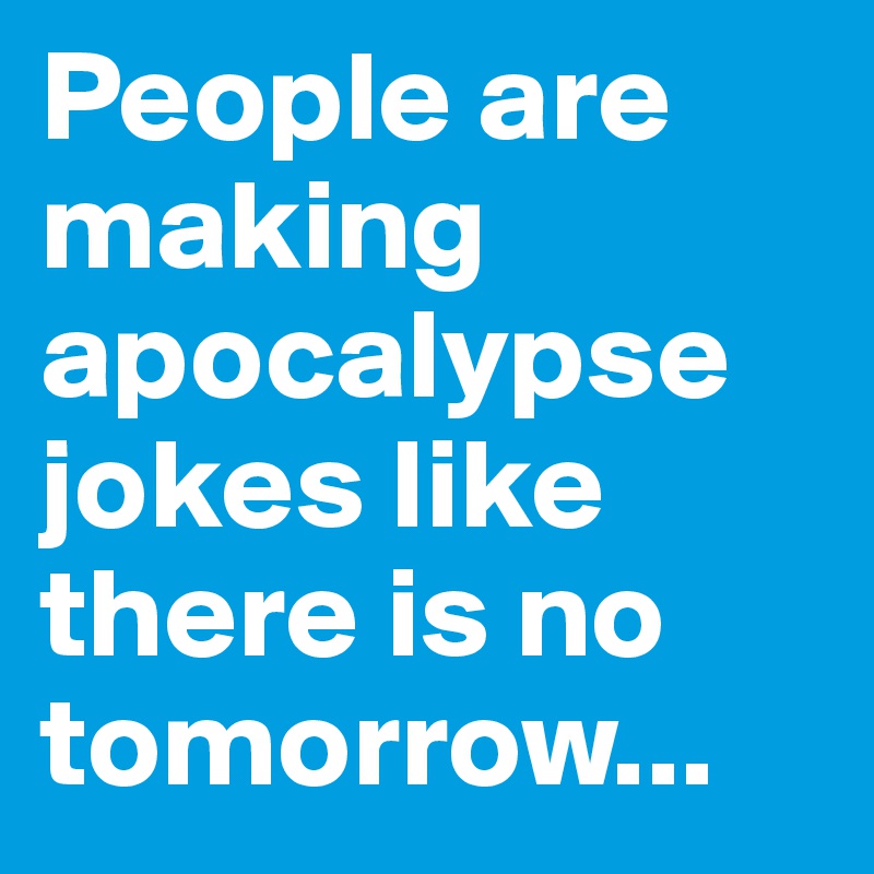 People are making apocalypse jokes like there is no tomorrow...