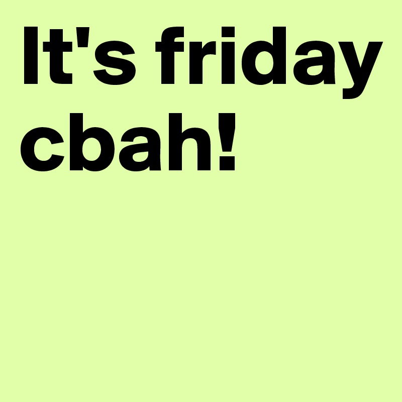 It's friday cbah! 

