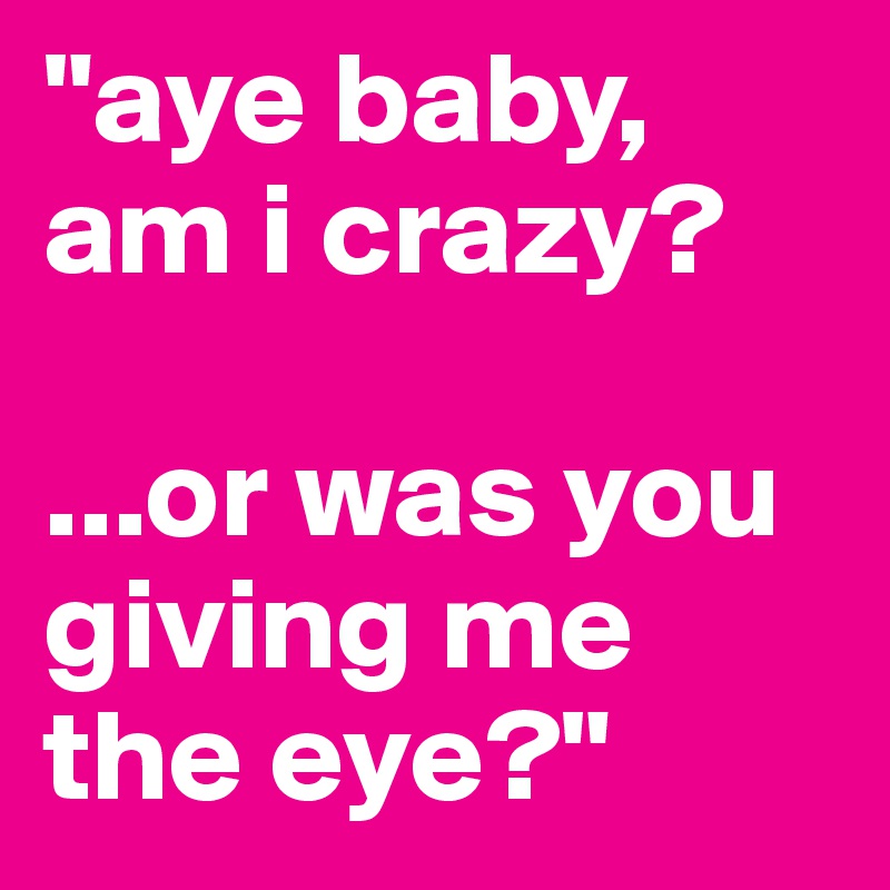 "aye baby,
am i crazy?

...or was you giving me the eye?"
