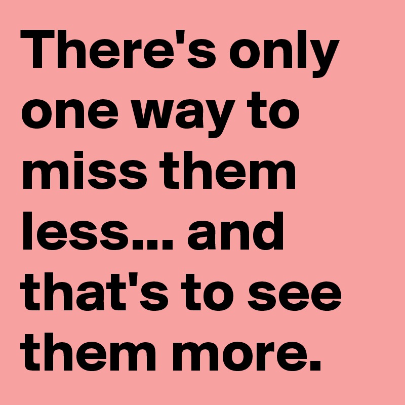 there-s-only-one-way-to-miss-them-less-and-that-s-to-see-them-more