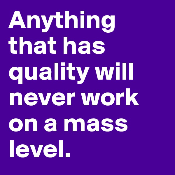 Anything that has quality will never work on a mass level. 
