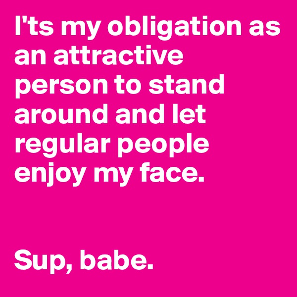 I'ts my obligation as an attractive person to stand around and let regular people enjoy my face.            


Sup, babe.