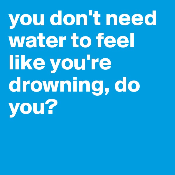 you don't need water to feel like you're drowning, do you? 

