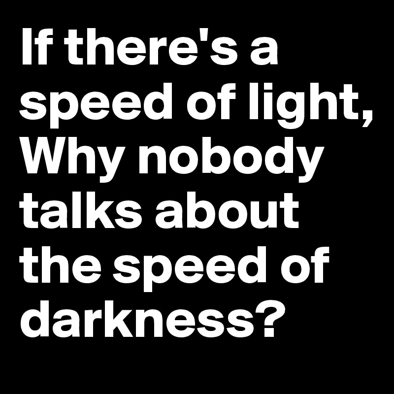 If there's a speed of light,
Why nobody talks about the speed of darkness?