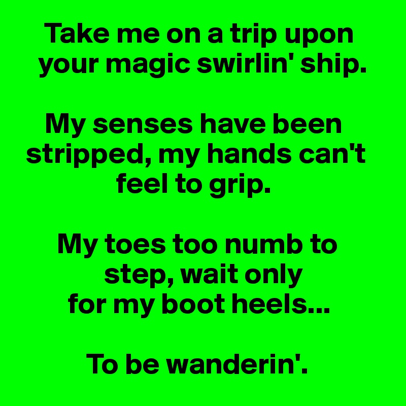     Take me on a trip upon    
   your magic swirlin' ship.

    My senses have been 
 stripped, my hands can't 
                feel to grip.

      My toes too numb to  
              step, wait only     
        for my boot heels...

           To be wanderin'.