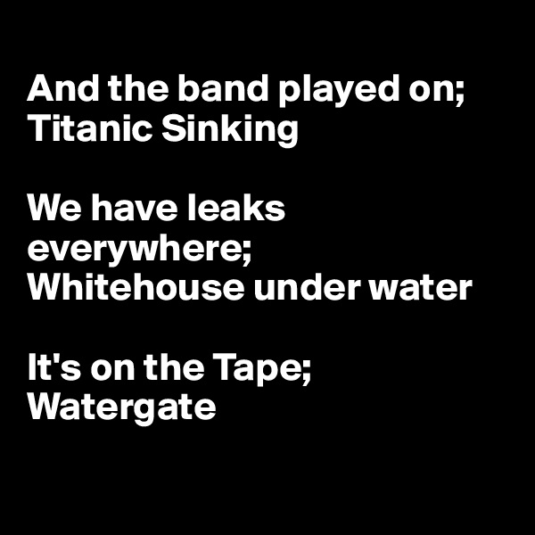 
And the band played on; Titanic Sinking

We have leaks everywhere;
Whitehouse under water

It's on the Tape;
Watergate

