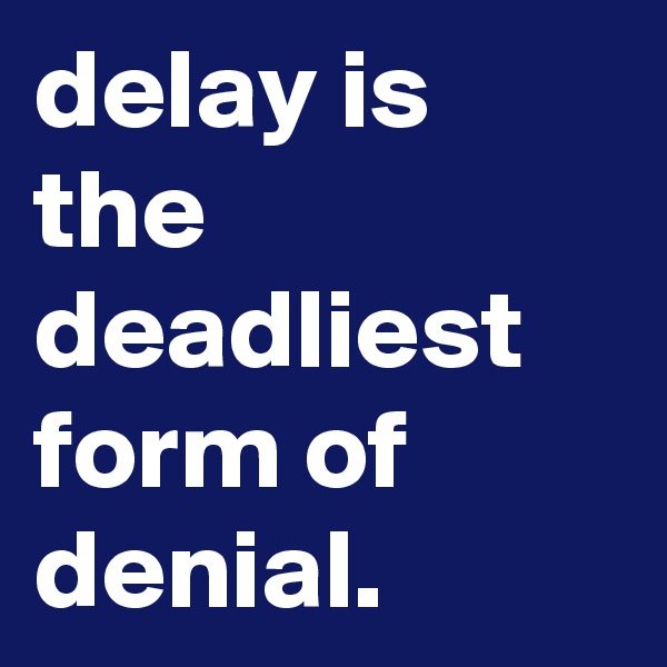 delay is the deadliest form of denial.