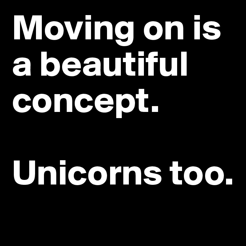 Moving on is a beautiful concept. 

Unicorns too. 