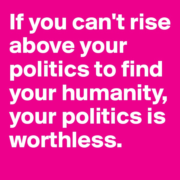 If you can't rise above your politics to find your humanity, your politics is worthless. 