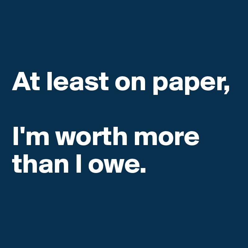 

At least on paper, 

I'm worth more than I owe.

