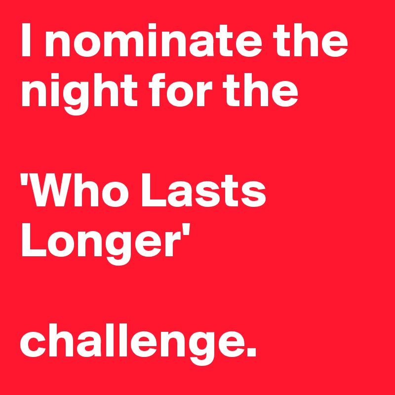 I nominate the night for the 

'Who Lasts Longer' 

challenge.