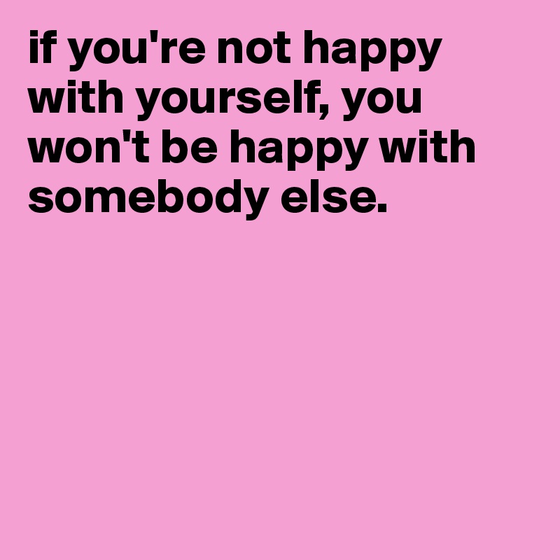 if you're not happy with yourself, you won't be happy with somebody else.





