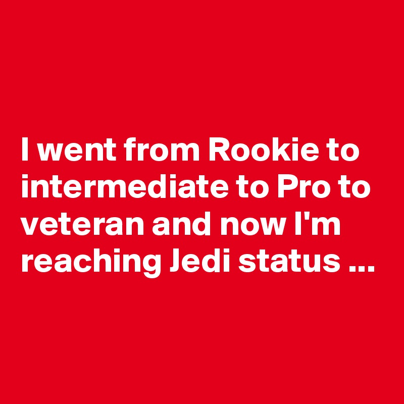 


I went from Rookie to intermediate to Pro to veteran and now I'm reaching Jedi status ...

